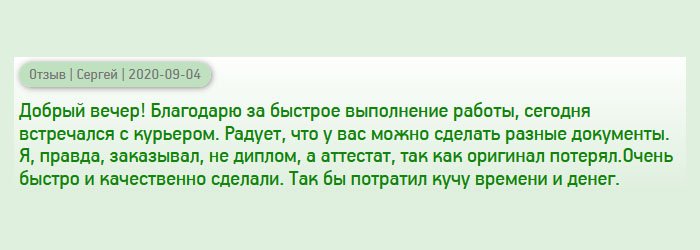 Добрый вечер! Хочу поблагодарить за то, что у вас можно заказать разные документы. Мне понадобился не диплом, а аттестат, потому что не смог найти оригинал. Спасибо за быстрое выполнение заказа. Сегодня забрал документ у курьера. Вы мне здорово помогли и сэкономили время.