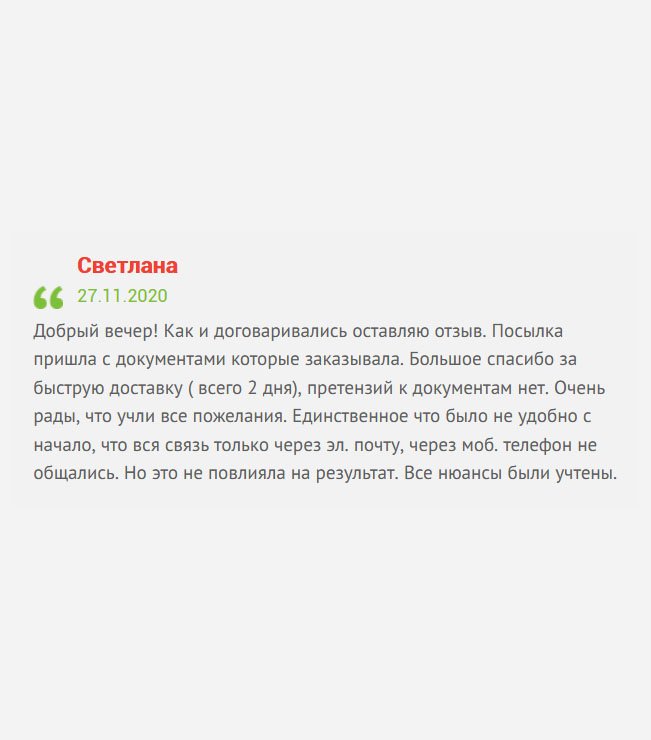 Здравствуйте! Вы просили оставить отзыв, оставляю. Документы пришли именно те, которые заказывала. Хочу выразить благодарность за быструю доставку. Претензий к изготовлению документов не имею. Спасибо за то, что учли мои пожелания. Единственный минус – нет обратной связи. Общались только через электронный ящик. Но это не критично, все прошло хорошо.