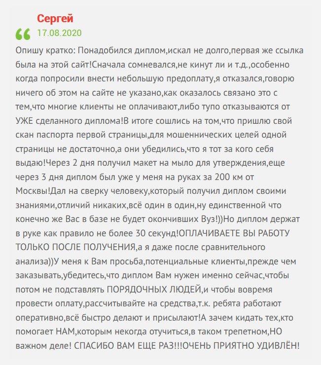 Опишу свою ситуацию: Срочно понадобился диплом, поэтому приступил к поискам. Перешел по первой ссылке компании, которая появилась в поисковике. Стал общаться с менеджером, вроде говорил убедительно. Было одно сомнение – попросили предоплату. Но, постойте, об этом на сайте нет никакой информации. Парень объяснил это тем, что некоторые клиенты кидают на деньги либо отказываются платить после получения документа. Сошлись на том, что вышлю скан паспорта трех страниц, чтобы они убедились, что я это я. Через 2 дня получил макет на электронный ящик для согласования, а еще через 3 дня диплом прибыл по адресу за 200 км от Москвы! Сверил с оригиналом друга и не нашел никаких отличий. Работа выполнена безукоризненно. Единственный минус – документ не вносится в реестр, но это честно. А компании, которые пишут об этом – врут. По факту такого быть не может. Да и работодатели не делают никаких проверок относительно этого. По сути, ваши знания и труд покажут какой вы специалист. Работу сразу же оплатил. И хочу сказать всем клиентам: прежде чем заказывать документ, убедитесь, что диплом вам, действительно нужен и рассчитывайте на стоимость, чтобы потом не подставлять ПОРЯДОЧНУЮ КОМПАНИЮ и людей, которые там работают. Цените труд других. Ребята работают оперативно и качественно. Зачем обманывать тех, кто нам помогает? БЛАГОДАРЮ ЗА ВАШ ТРУД!!! ВЫ МЕНЯ ПРИЯТНО УДИВИЛИ!