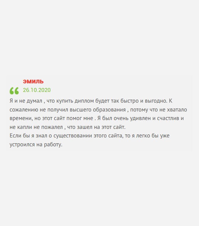 Даже подумать не мог, что приобрести диплом можно так быстро и по разумной цене. Так сложилось, что не удалось получить профессию, потому что работал, нужно было помогать семье. Но за много лет не удалось продвинуться по службе, поэтому решил обратиться именно в эту компанию. Когда увидел результат, ни сколько не пожалел, что зашел именно на этот сайт.